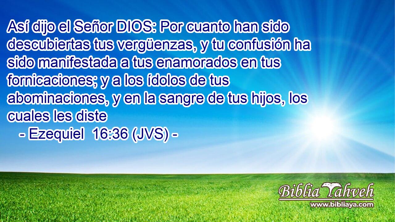 Así dijo el Señor DIOS: Por cuanto han sido descubiertas tus vergüenzas, y tu confusión ha sido manifestada a tus enamorados en tus fornicaciones; y a los ídolos de tus abominaciones, y en la sangre de tus hijos, los cuales les diste