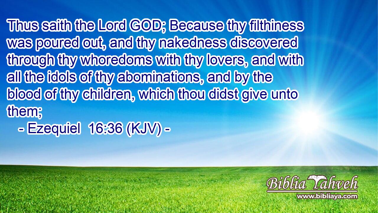 Thus saith the Lord GOD; Because thy filthiness was poured out, and thy nakedness discovered through thy whoredoms with thy lovers, and with all the idols of thy abominations, and by the blood of thy children, which thou didst give unto them;