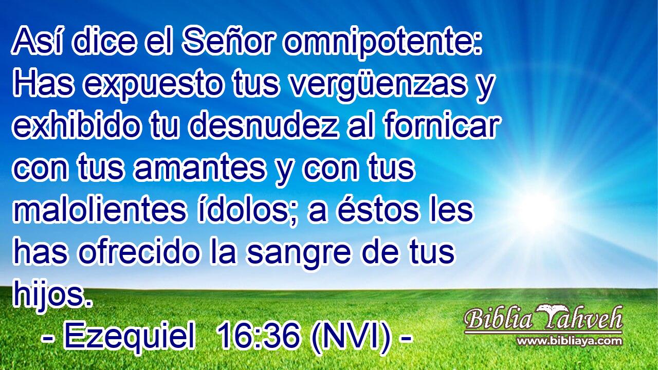  Así dice el Señor omnipotente: Has expuesto tus vergüenzas y exhibido tu desnudez al fornicar con tus amantes y con tus malolientes ídolos; a éstos les has ofrecido la sangre de tus hijos. 