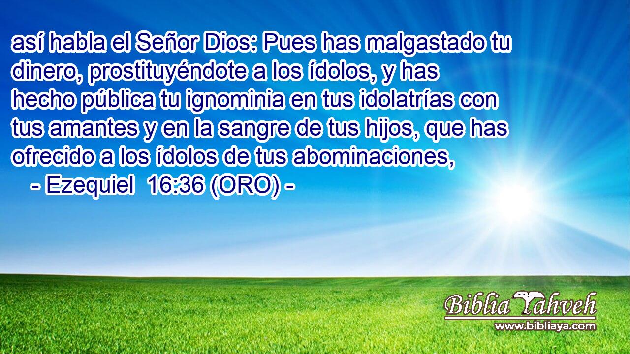  así habla el Señor Dios: Pues has malgastado tu dinero, prostituyéndote a los ídolos, y has hecho pública tu ignominia en tus idolatrías con tus amantes y en la sangre de tus hijos, que has ofrecido a los ídolos de tus abominaciones, 