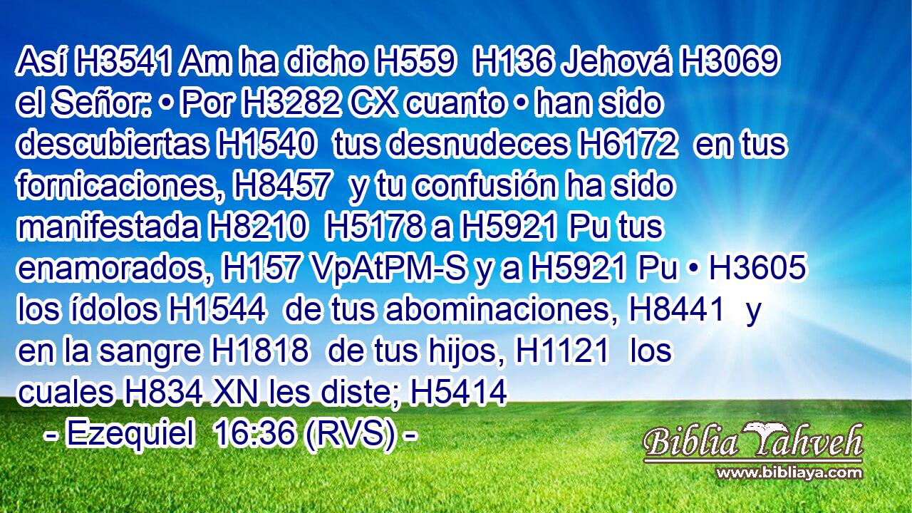Así H3541 Am ha dicho H559  H136 Jehová H3069  el Señor: • Por H3282 CX cuanto • han sido descubiertas H1540  tus desnudeces H6172  en tus fornicaciones, H8457  y tu confusión ha sido manifestada H8210  H5178 a H5921 Pu tus enamorados, H157 VpAtPM-S y a H5921 Pu • H3605  los ídolos H1544  de tus abominaciones, H8441  y en la sangre H1818  de tus hijos, H1121  los cuales H834 XN les diste; H5414
