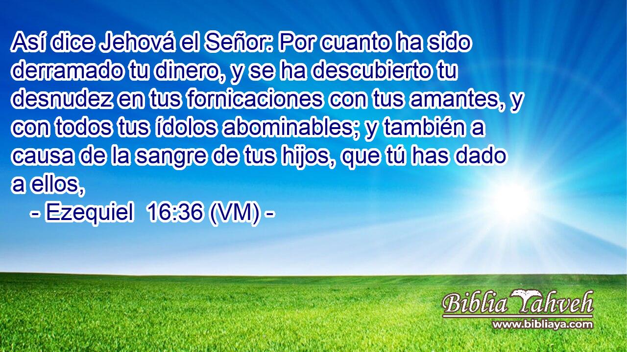  Así dice Jehová el Señor: Por cuanto ha sido derramado tu dinero, y se ha descubierto tu desnudez en tus fornicaciones con tus amantes, y con todos tus ídolos abominables; y también a causa de la sangre de tus hijos, que tú has dado a ellos, 