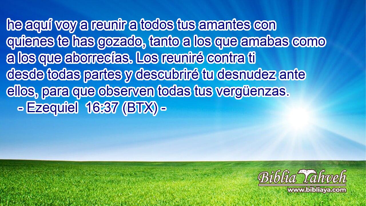 he aquí voy a reunir a todos tus amantes con quienes te has gozado, tanto a los que amabas como a los que aborrecías. Los reuniré contra ti desde todas partes y descubriré tu desnudez ante ellos, para que observen todas tus vergüenzas.