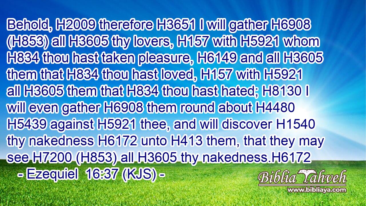 Behold, H2009 therefore H3651 I will gather H6908 (H853) all H3605 thy lovers, H157 with H5921 whom H834 thou hast taken pleasure, H6149 and all H3605 them that H834 thou hast loved, H157 with H5921 all H3605 them that H834 thou hast hated; H8130 I will even gather H6908 them round about H4480  H5439 against H5921 thee, and will discover H1540 thy nakedness H6172 unto H413 them, that they may see H7200 (H853) all H3605 thy nakedness.H6172