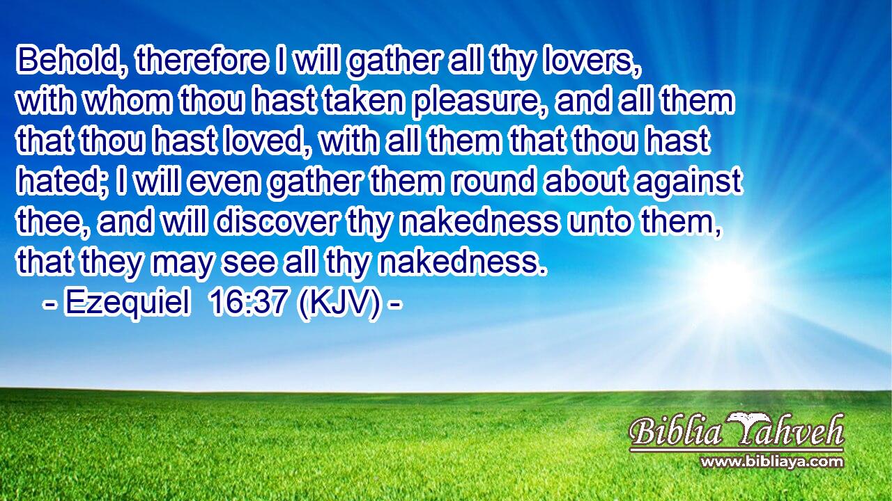 Behold, therefore I will gather all thy lovers, with whom thou hast taken pleasure, and all them that thou hast loved, with all them that thou hast hated; I will even gather them round about against thee, and will discover thy nakedness unto them, that they may see all thy nakedness.