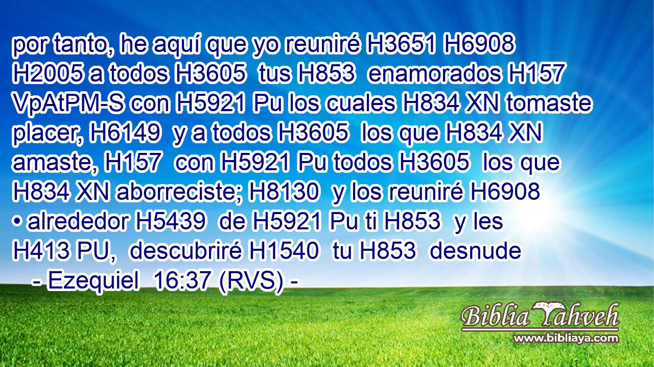 por tanto, he aquí que yo reuniré H3651 H6908  H2005 a todos H3605  tus H853  enamorados H157 VpAtPM-S con H5921 Pu los cuales H834 XN tomaste placer, H6149  y a todos H3605  los que H834 XN amaste, H157  con H5921 Pu todos H3605  los que H834 XN aborreciste; H8130  y los reuniré H6908  • alrededor H5439  de H5921 Pu ti H853  y les H413 PU,  descubriré H1540  tu H853  desnude
