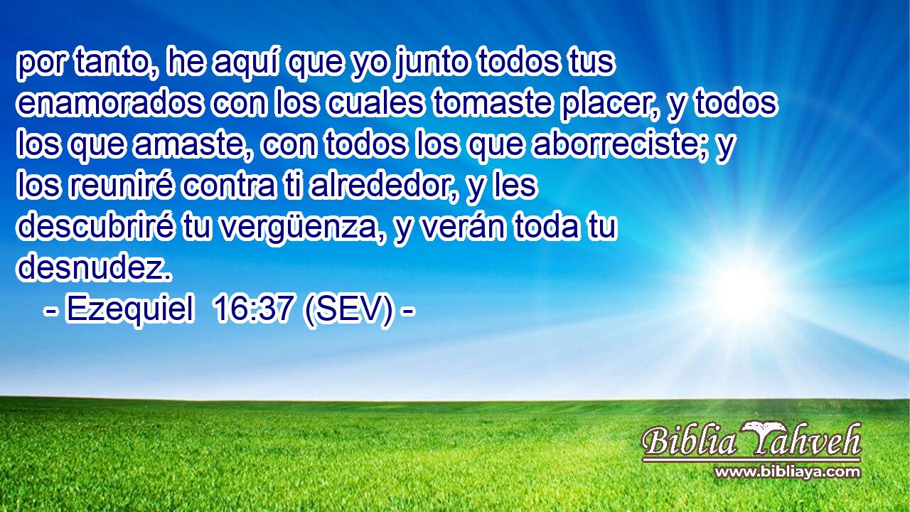 por tanto, he aquí que yo junto todos tus enamorados con los cuales tomaste placer, y todos los que amaste, con todos los que aborreciste; y los reuniré contra ti alrededor, y les descubriré tu vergüenza, y verán toda tu desnudez.