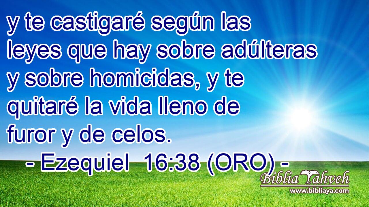 y te castigaré según las leyes que hay sobre adúlteras y sobre homicidas, y te quitaré la vida lleno de furor y de celos. 