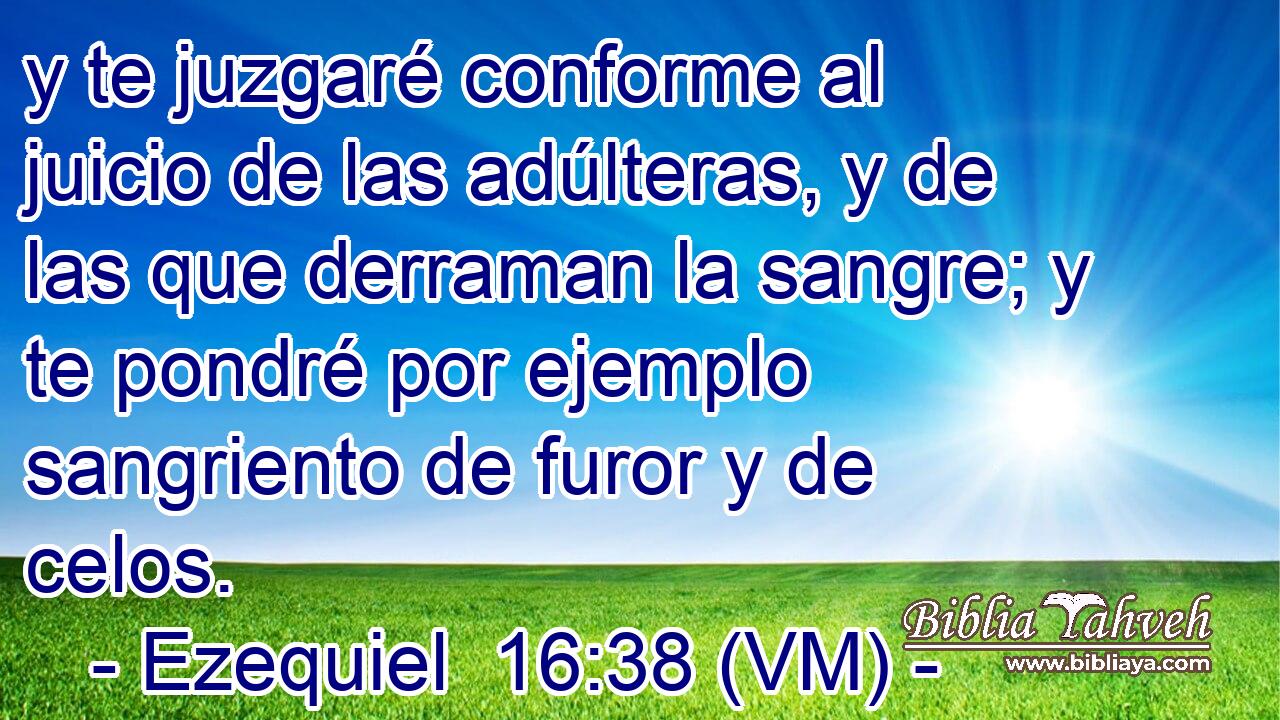  y te juzgaré conforme al juicio de las adúlteras, y de las que derraman la sangre; y te pondré por ejemplo sangriento de furor y de celos. 