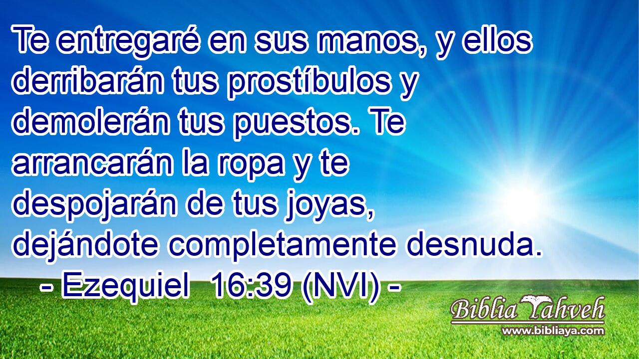  Te entregaré en sus manos, y ellos derribarán tus prostíbulos y demolerán tus puestos. Te arrancarán la ropa y te despojarán de tus joyas, dejándote completamente desnuda. 