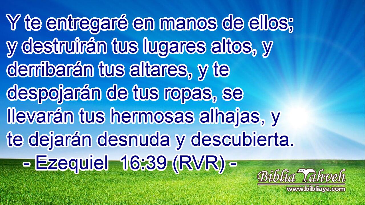 Y te entregaré en manos de ellos; y destruirán tus lugares altos, y derribarán tus altares, y te despojarán de tus ropas, se llevarán tus hermosas alhajas, y te dejarán desnuda y descubierta.