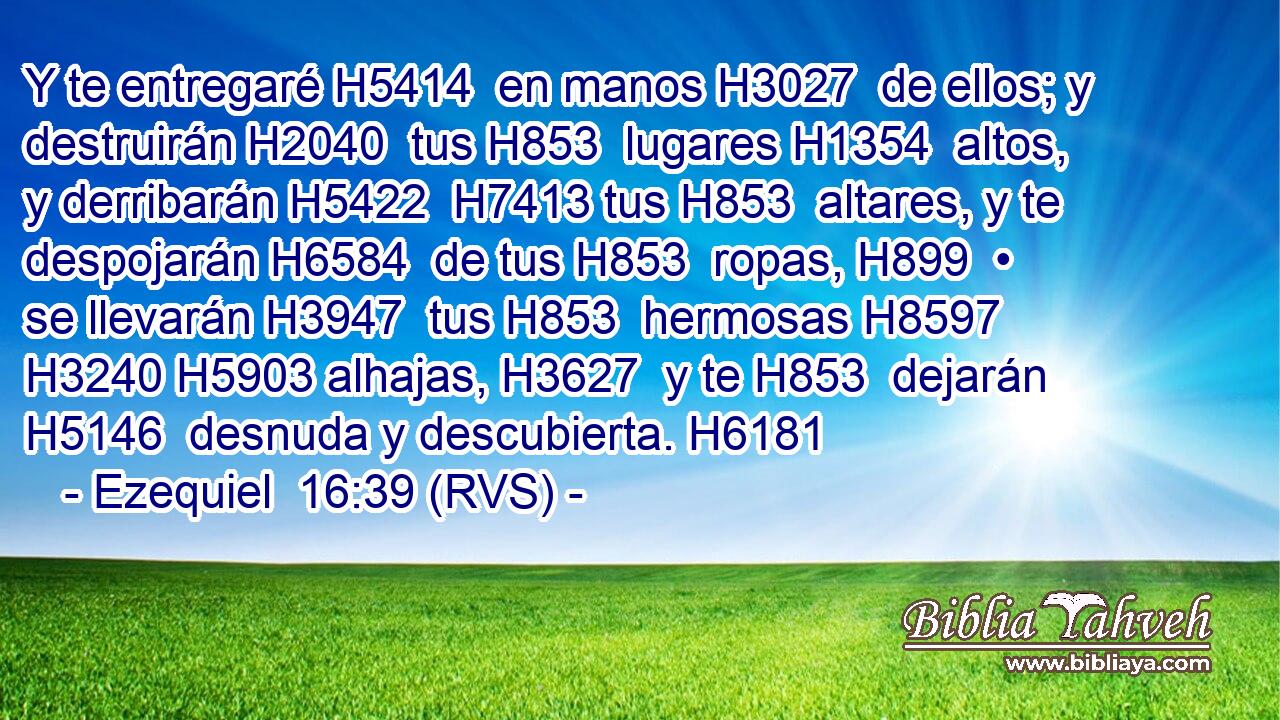 Y te entregaré H5414  en manos H3027  de ellos; y destruirán H2040  tus H853  lugares H1354  altos, y derribarán H5422  H7413 tus H853  altares, y te despojarán H6584  de tus H853  ropas, H899  • se llevarán H3947  tus H853  hermosas H8597  H3240 H5903 alhajas, H3627  y te H853  dejarán H5146  desnuda y descubierta. H6181  