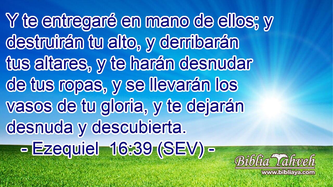 Y te entregaré en mano de ellos; y destruirán tu alto, y derribarán tus altares, y te harán desnudar de tus ropas, y se llevarán los vasos de tu gloria, y te dejarán desnuda y descubierta.