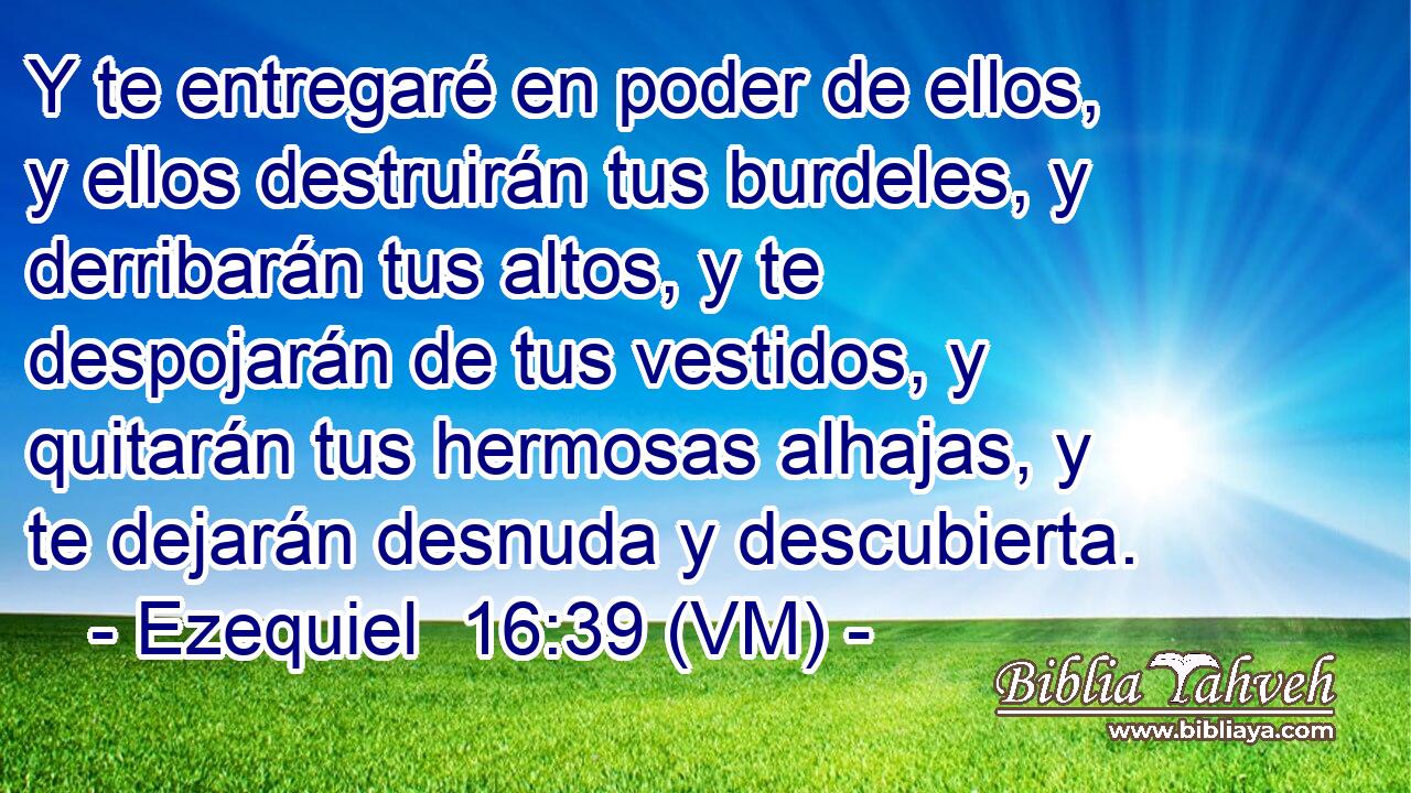  Y te entregaré en poder de ellos, y ellos destruirán tus burdeles, y derribarán tus altos, y te despojarán de tus vestidos, y quitarán tus hermosas alhajas, y te dejarán desnuda y descubierta. 