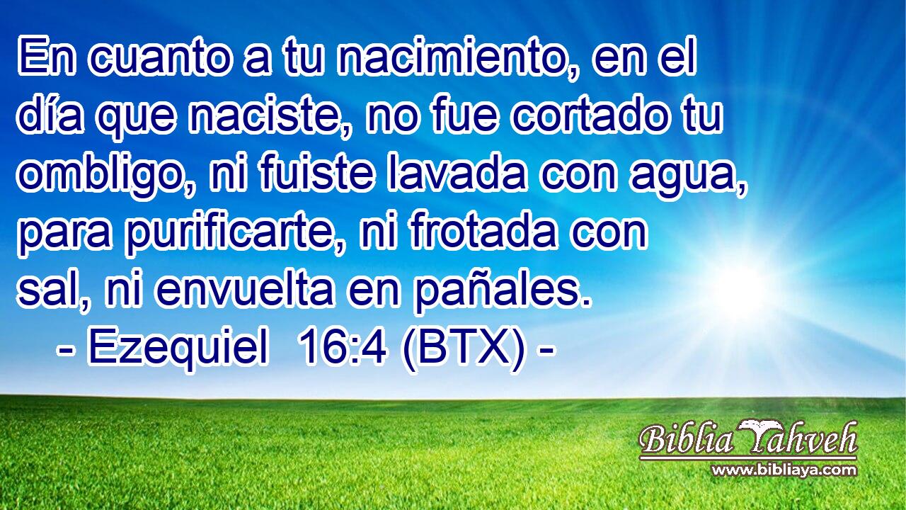 En cuanto a tu nacimiento, en el día que naciste, no fue cortado tu ombligo, ni fuiste lavada con agua, para purificarte, ni frotada con sal, ni envuelta en pañales.