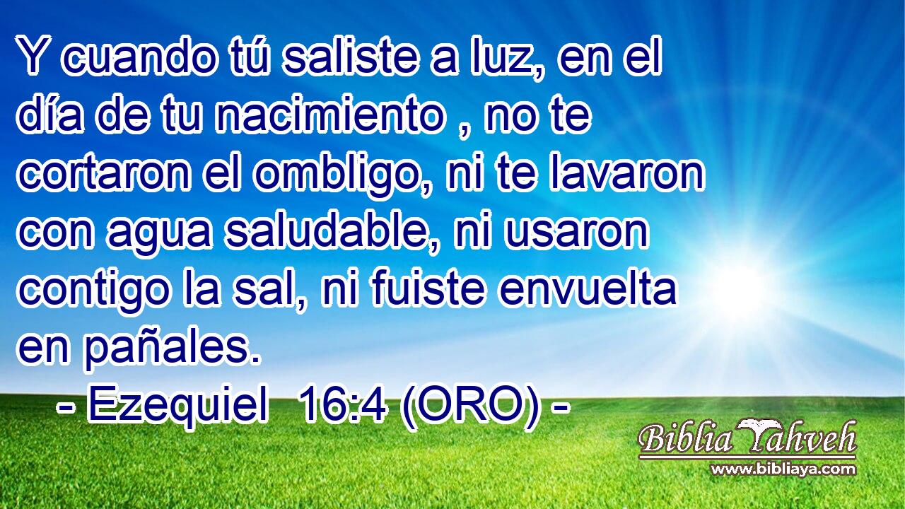  Y cuando tú saliste a luz, en el día de tu nacimiento , no te cortaron el ombligo, ni te lavaron con agua saludable, ni usaron contigo la sal, ni fuiste envuelta en pañales. 