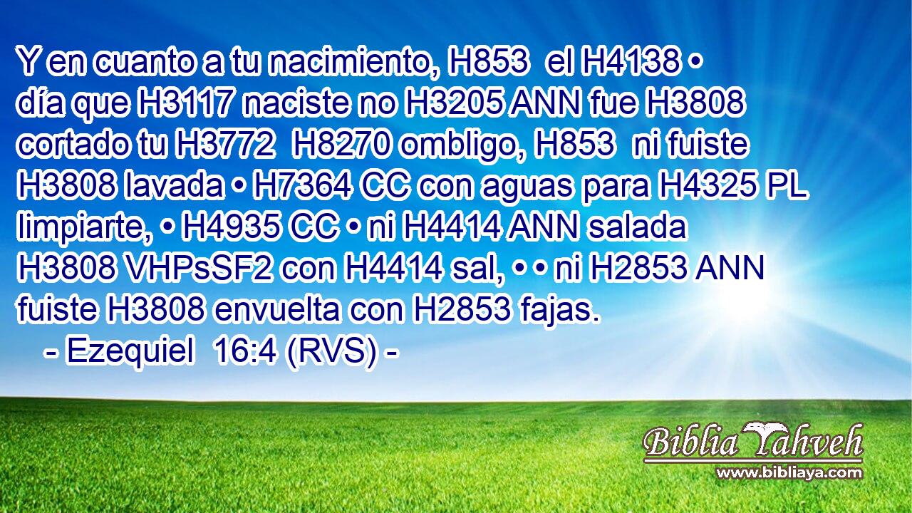 Y en cuanto a tu nacimiento, H853  el H4138 • día que H3117 naciste no H3205 ANN fue H3808 cortado tu H3772  H8270 ombligo, H853  ni fuiste H3808 lavada • H7364 CC con aguas para H4325 PL limpiarte, • H4935 CC • ni H4414 ANN salada H3808 VHPsSF2 con H4414 sal, • • ni H2853 ANN fuiste H3808 envuelta con H2853 fajas. 