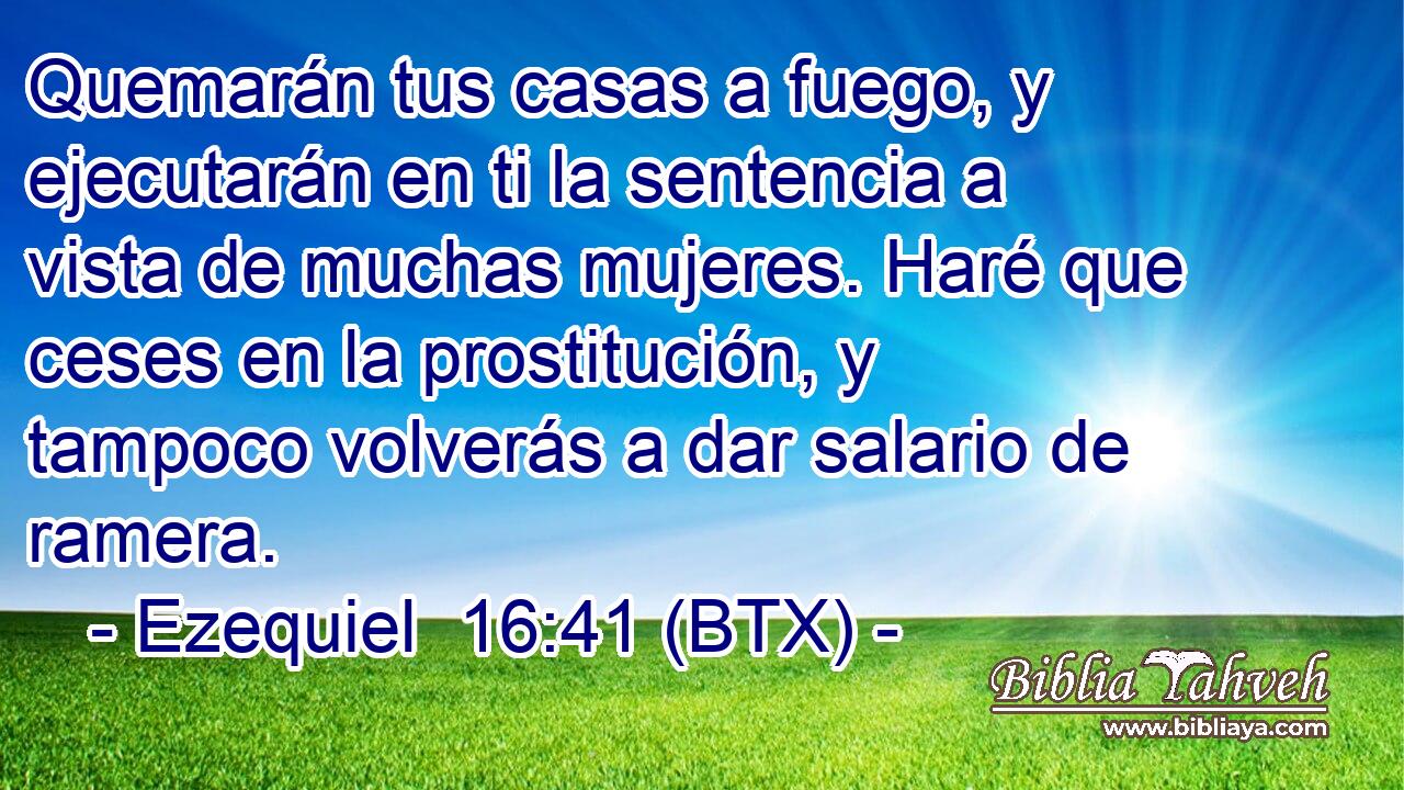 Quemarán tus casas a fuego, y ejecutarán en ti la sentencia a vista de muchas mujeres. Haré que ceses en la prostitución, y tampoco volverás a dar salario de ramera.