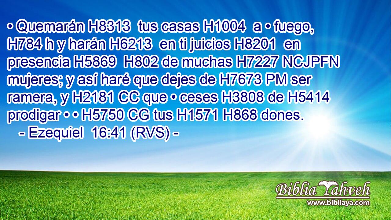 • Quemarán H8313  tus casas H1004  a • fuego, H784 h y harán H6213  en ti juicios H8201  en presencia H5869  H802 de muchas H7227 NCJPFN mujeres; y así haré que dejes de H7673 PM ser ramera, y H2181 CC que • ceses H3808 de H5414 prodigar • • H5750 CG tus H1571 H868 dones. 