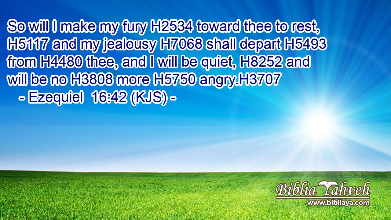 So will I make my fury H2534 toward thee to rest, H5117 and my jealousy H7068 shall depart H5493 from H4480 thee, and I will be quiet, H8252 and will be no H3808 more H5750 angry.H3707