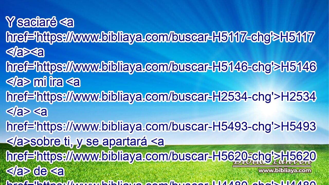 Y saciaré H5117 H5146  mi ira H2534  H5493 sobre ti, y se apartará H5620  de H4480 PM ti mi celo, H7068  y descansaré H8252  y no H3808 ANN me enojaré H3707  más. H5750 AsT 