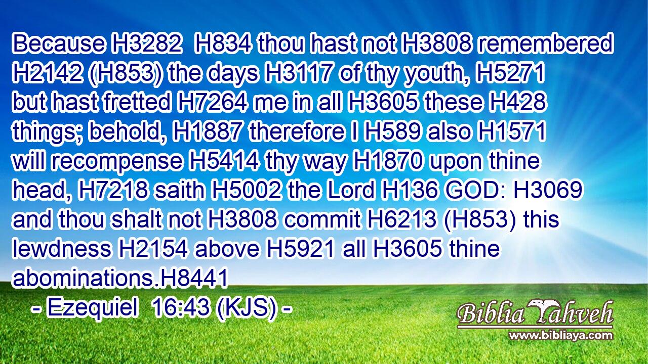 Because H3282  H834 thou hast not H3808 remembered H2142 (H853) the days H3117 of thy youth, H5271 but hast fretted H7264 me in all H3605 these H428 things; behold, H1887 therefore I H589 also H1571 will recompense H5414 thy way H1870 upon thine head, H7218 saith H5002 the Lord H136 GOD: H3069 and thou shalt not H3808 commit H6213 (H853) this lewdness H2154 above H5921 all H3605 thine abominations.H8441