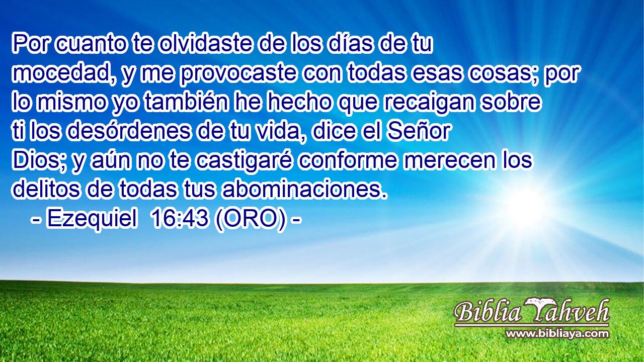 Por cuanto te olvidaste de los días de tu mocedad, y me provocaste con todas esas cosas; por lo mismo yo también he hecho que recaigan sobre ti los desórdenes de tu vida, dice el Señor Dios; y aún no te castigaré conforme merecen los delitos de todas tus abominaciones. 