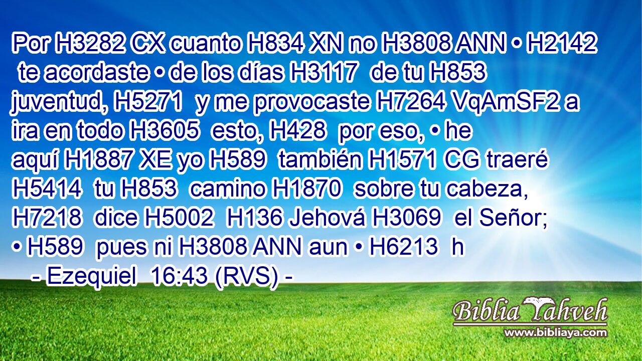 Por H3282 CX cuanto H834 XN no H3808 ANN • H2142  te acordaste • de los días H3117  de tu H853  juventud, H5271  y me provocaste H7264 VqAmSF2 a ira en todo H3605  esto, H428  por eso, • he aquí H1887 XE yo H589  también H1571 CG traeré H5414  tu H853  camino H1870  sobre tu cabeza, H7218  dice H5002  H136 Jehová H3069  el Señor; • H589  pues ni H3808 ANN aun • H6213  h