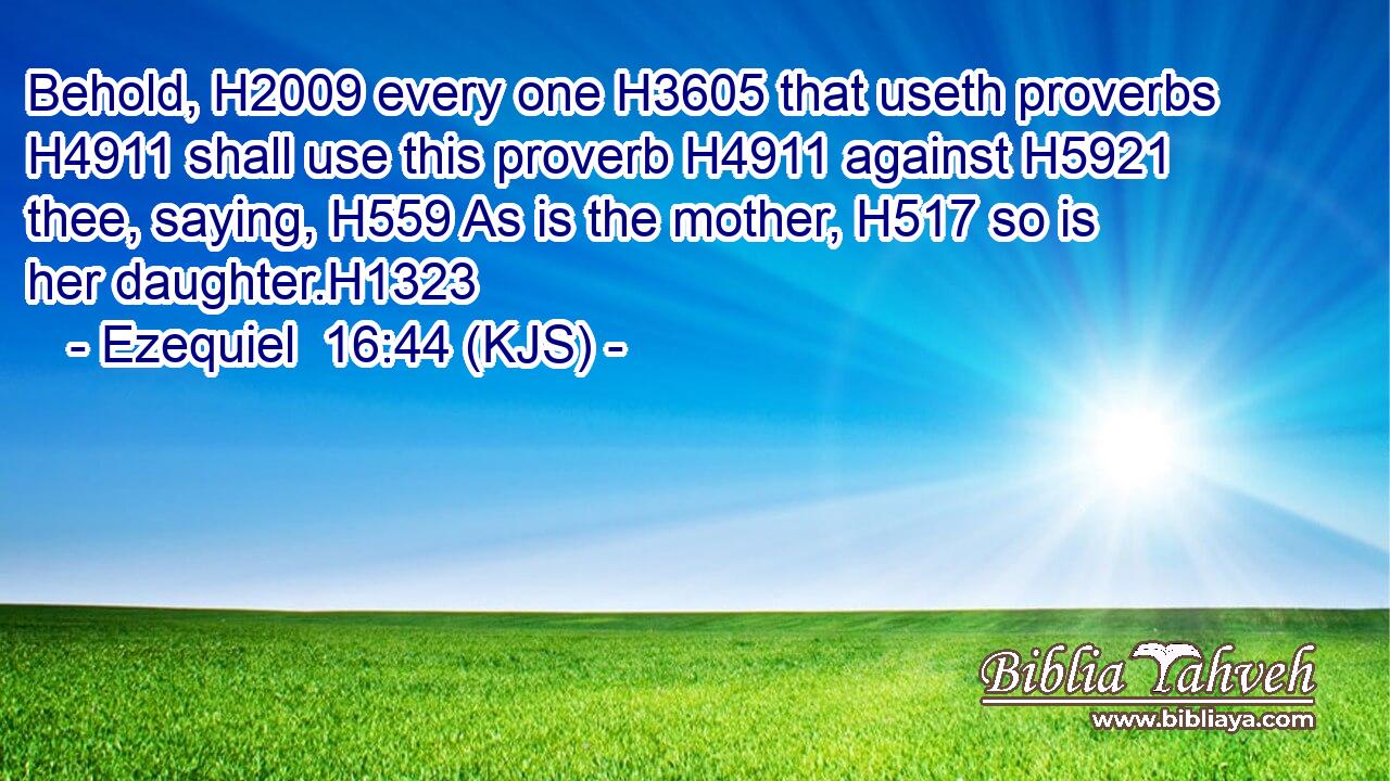 Behold, H2009 every one H3605 that useth proverbs H4911 shall use this proverb H4911 against H5921 thee, saying, H559 As is the mother, H517 so is her daughter.H1323