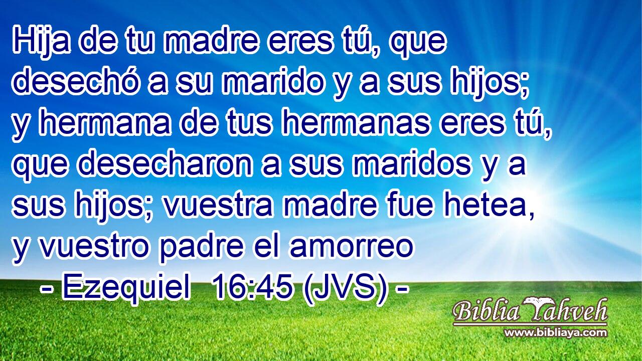Hija de tu madre eres tú, que desechó a su marido y a sus hijos; y hermana de tus hermanas eres tú, que desecharon a sus maridos y a sus hijos; vuestra madre fue hetea, y vuestro padre el amorreo