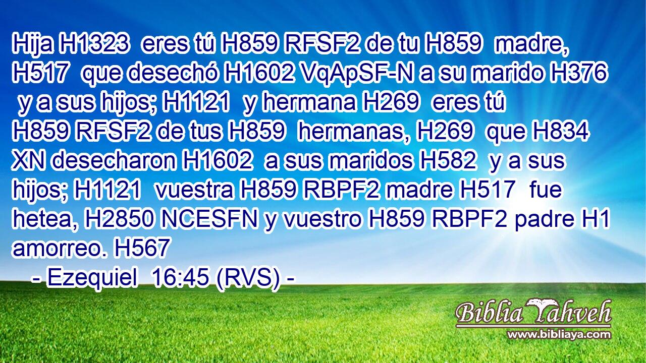 Hija H1323  eres tú H859 RFSF2 de tu H859  madre, H517  que desechó H1602 VqApSF-N a su marido H376  y a sus hijos; H1121  y hermana H269  eres tú H859 RFSF2 de tus H859  hermanas, H269  que H834 XN desecharon H1602  a sus maridos H582  y a sus hijos; H1121  vuestra H859 RBPF2 madre H517  fue hetea, H2850 NCESFN y vuestro H859 RBPF2 padre H1  amorreo. H567  