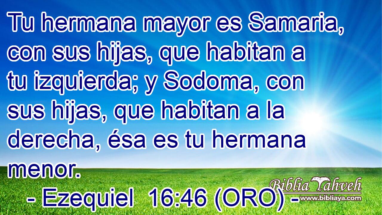  Tu hermana mayor es Samaria, con sus hijas, que habitan a tu izquierda; y Sodoma, con sus hijas, que habitan a la derecha, ésa es tu hermana menor. 