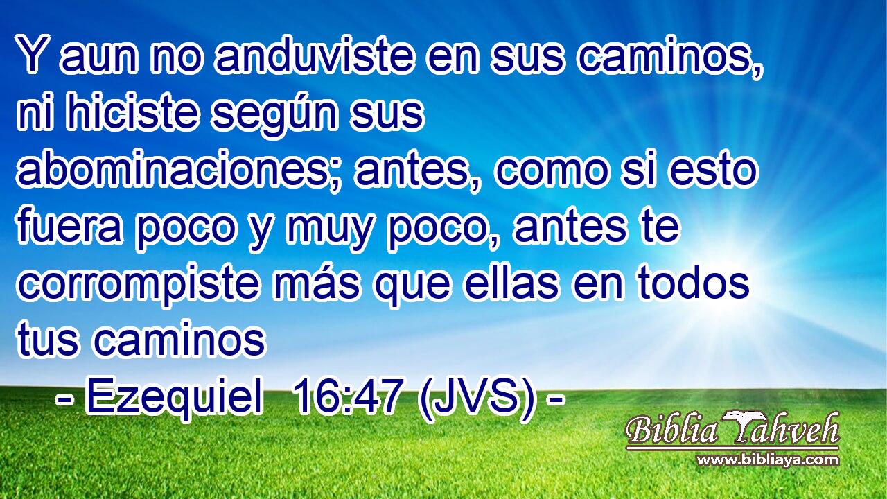 Y aun no anduviste en sus caminos, ni hiciste según sus abominaciones; antes, como si esto fuera poco y muy poco, antes te corrompiste más que ellas en todos tus caminos