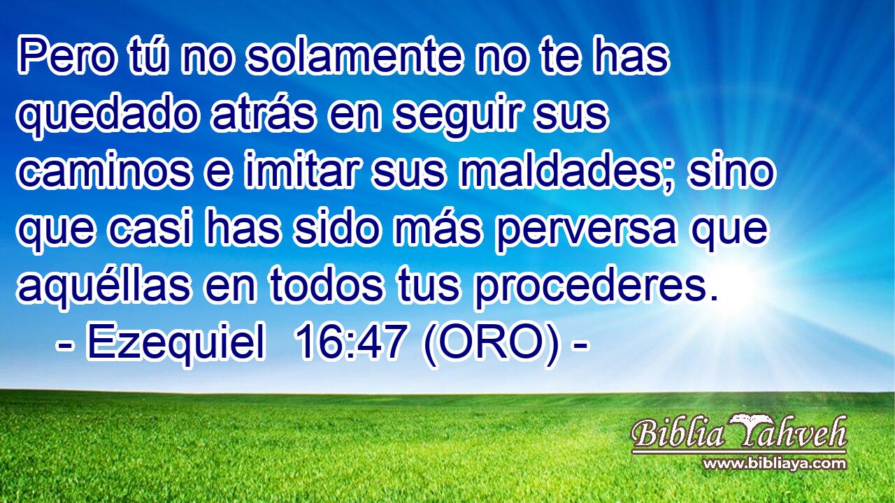  Pero tú no solamente no te has quedado atrás en seguir sus caminos e imitar sus maldades; sino que casi has sido más perversa que aquéllas en todos tus procederes. 