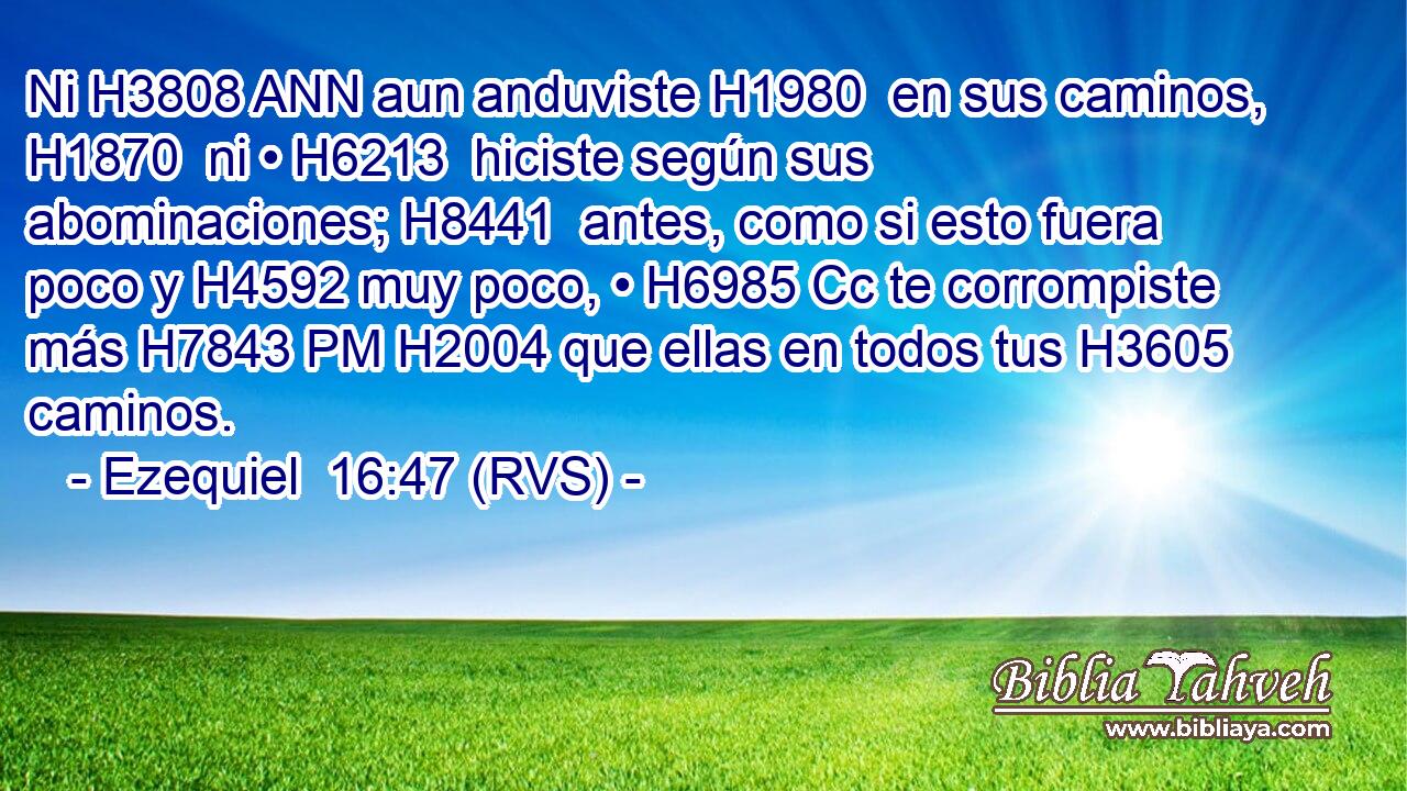 Ni H3808 ANN aun anduviste H1980  en sus caminos, H1870  ni • H6213  hiciste según sus abominaciones; H8441  antes, como si esto fuera poco y H4592 muy poco, • H6985 Cc te corrompiste más H7843 PM H2004 que ellas en todos tus H3605  caminos. 