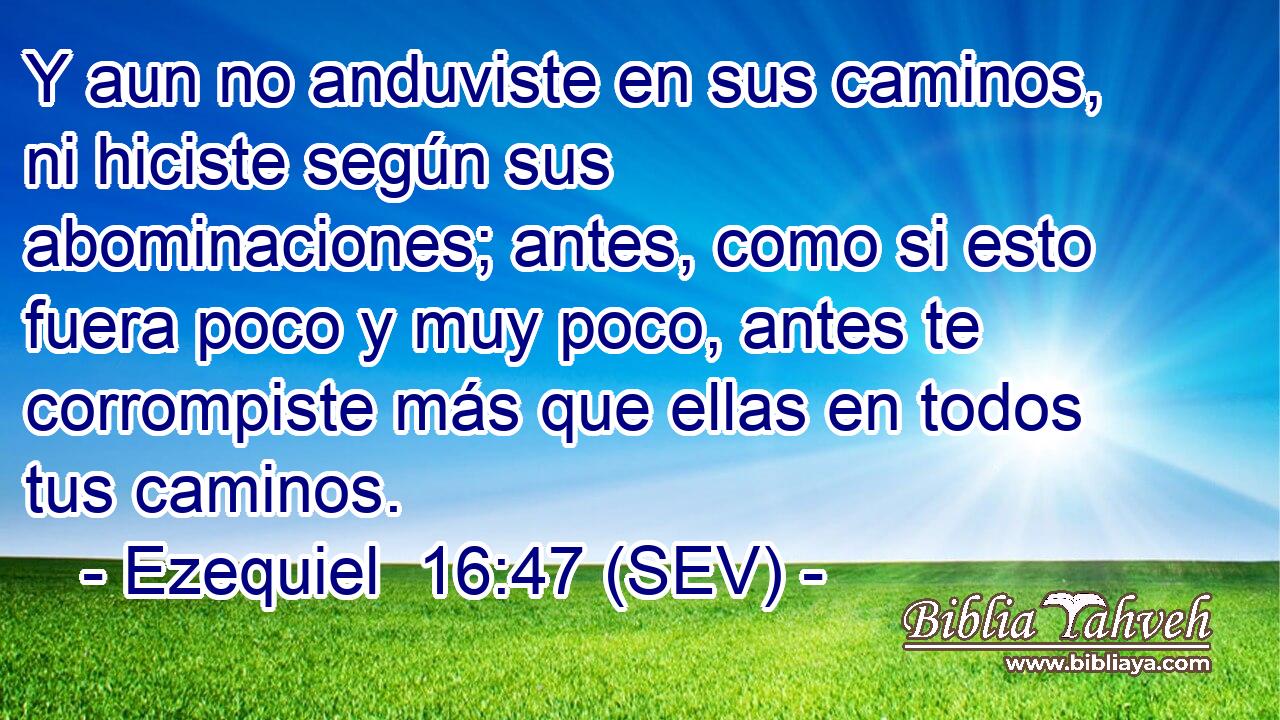 Y aun no anduviste en sus caminos, ni hiciste según sus abominaciones; antes, como si esto fuera poco y muy poco, antes te corrompiste más que ellas en todos tus caminos.
