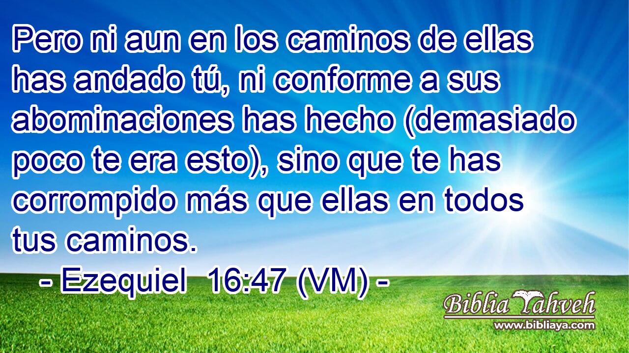  Pero ni aun en los caminos de ellas has andado tú, ni conforme a sus abominaciones has hecho (demasiado poco te era esto), sino que te has corrompido más que ellas en todos tus caminos. 