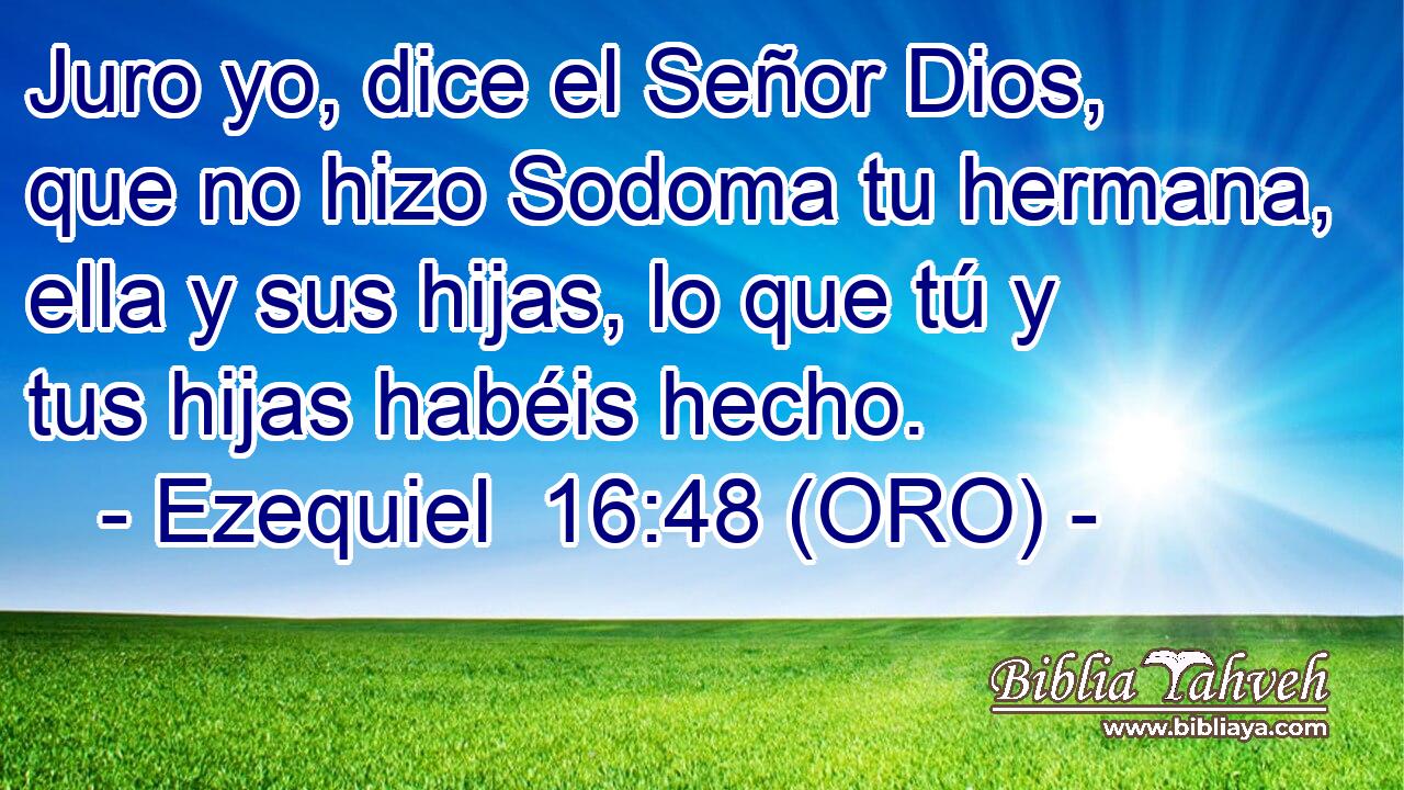  Juro yo, dice el Señor Dios, que no hizo Sodoma tu hermana, ella y sus hijas, lo que tú y tus hijas habéis hecho. 