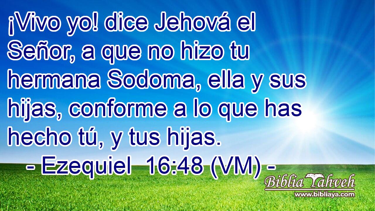  ¡Vivo yo! dice Jehová el Señor, a que no hizo tu hermana Sodoma, ella y sus hijas, conforme a lo que has hecho tú, y tus hijas. 