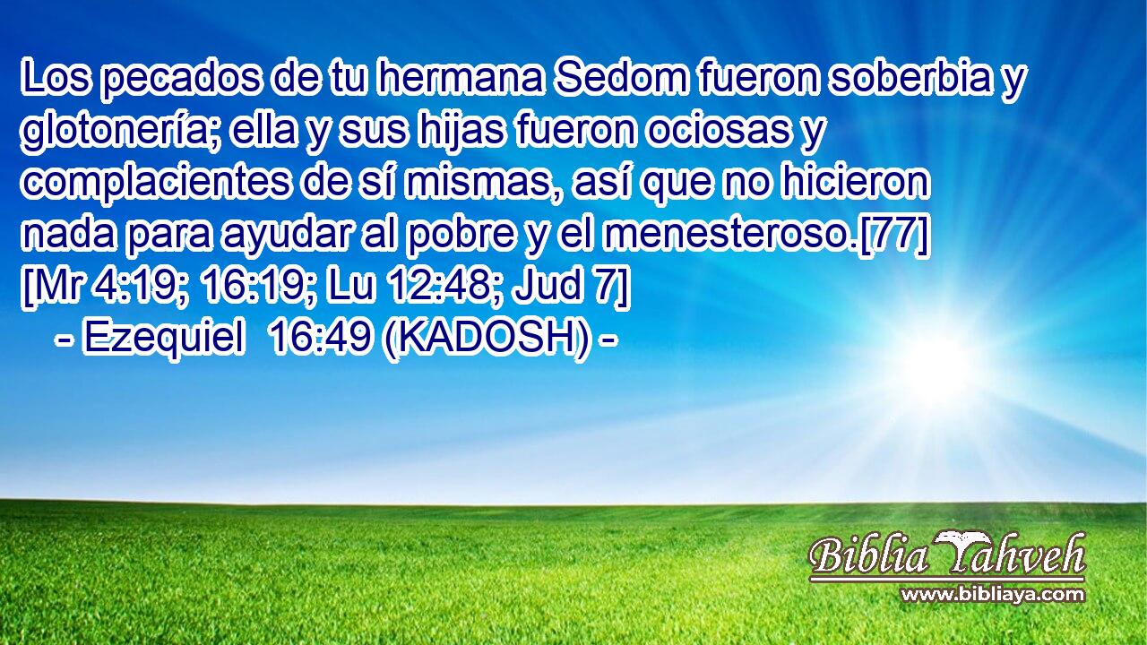  Los pecados de tu hermana Sedom fueron soberbia y glotonería; ella y sus hijas fueron ociosas y complacientes de sí mismas, así que no hicieron nada para ayudar al pobre y el menesteroso.[77] [Mr 4:19; 16:19; Lu 12:48; Jud 7] 