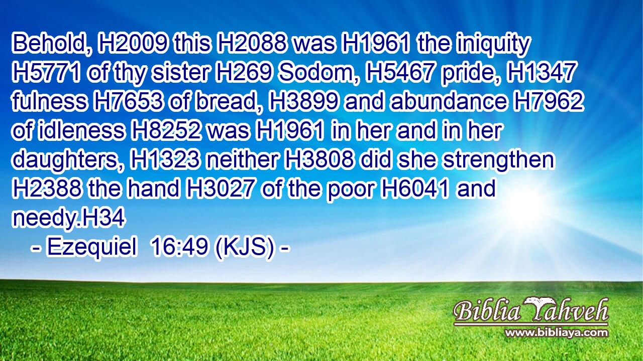 Behold, H2009 this H2088 was H1961 the iniquity H5771 of thy sister H269 Sodom, H5467 pride, H1347 fulness H7653 of bread, H3899 and abundance H7962 of idleness H8252 was H1961 in her and in her daughters, H1323 neither H3808 did she strengthen H2388 the hand H3027 of the poor H6041 and needy.H34