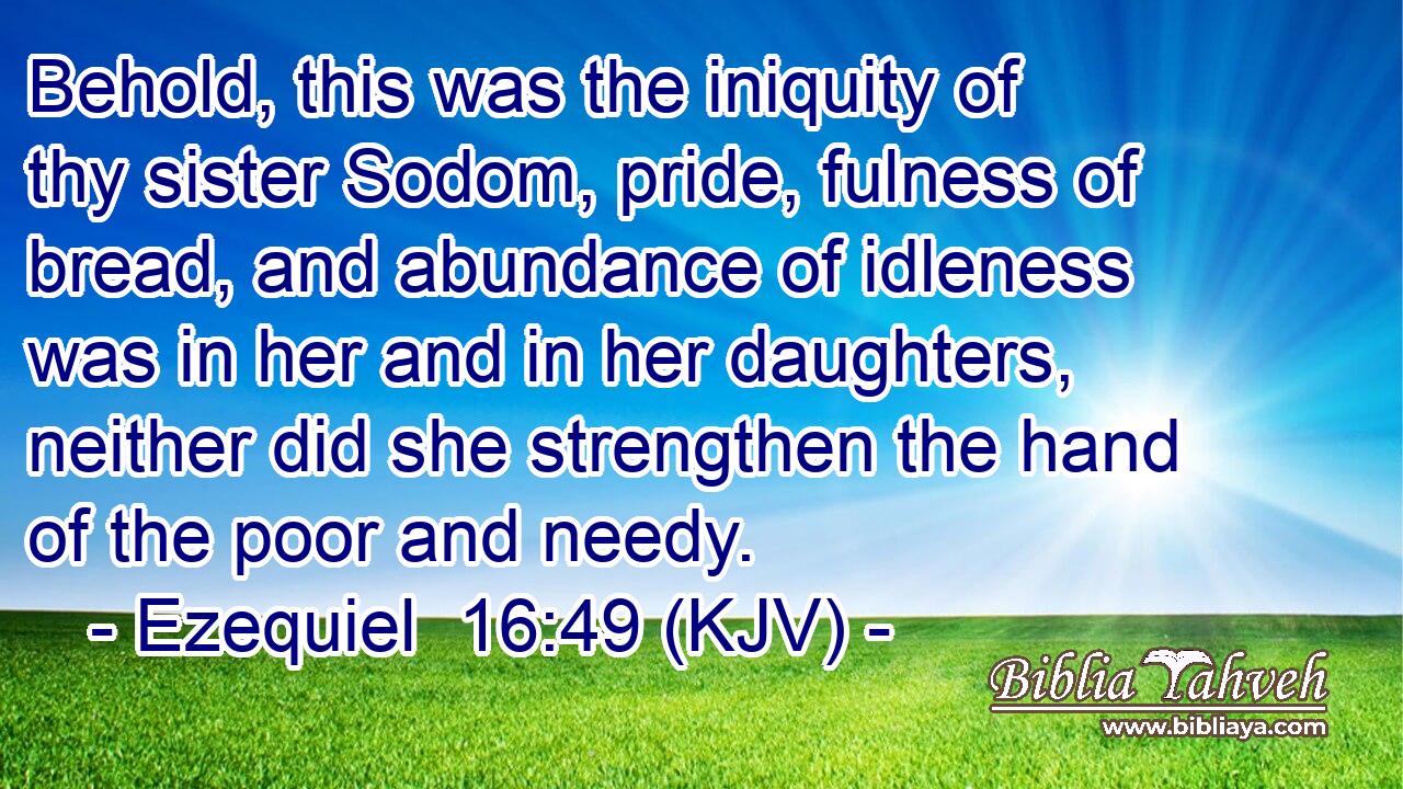 Behold, this was the iniquity of thy sister Sodom, pride, fulness of bread, and abundance of idleness was in her and in her daughters, neither did she strengthen the hand of the poor and needy.