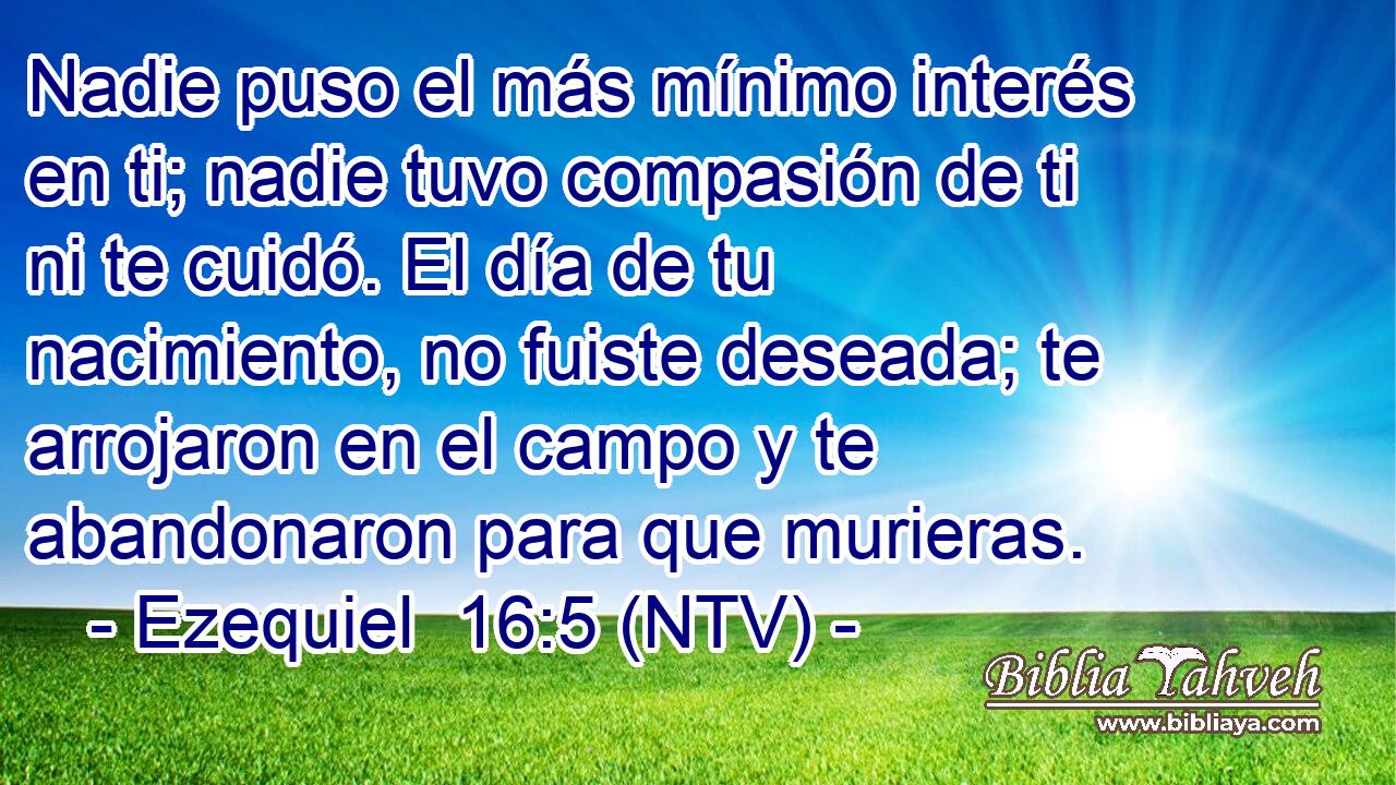 Nadie puso el más mínimo interés en ti; nadie tuvo compasión de ti ni te cuidó. El día de tu nacimiento, no fuiste deseada; te arrojaron en el campo y te abandonaron para que murieras.