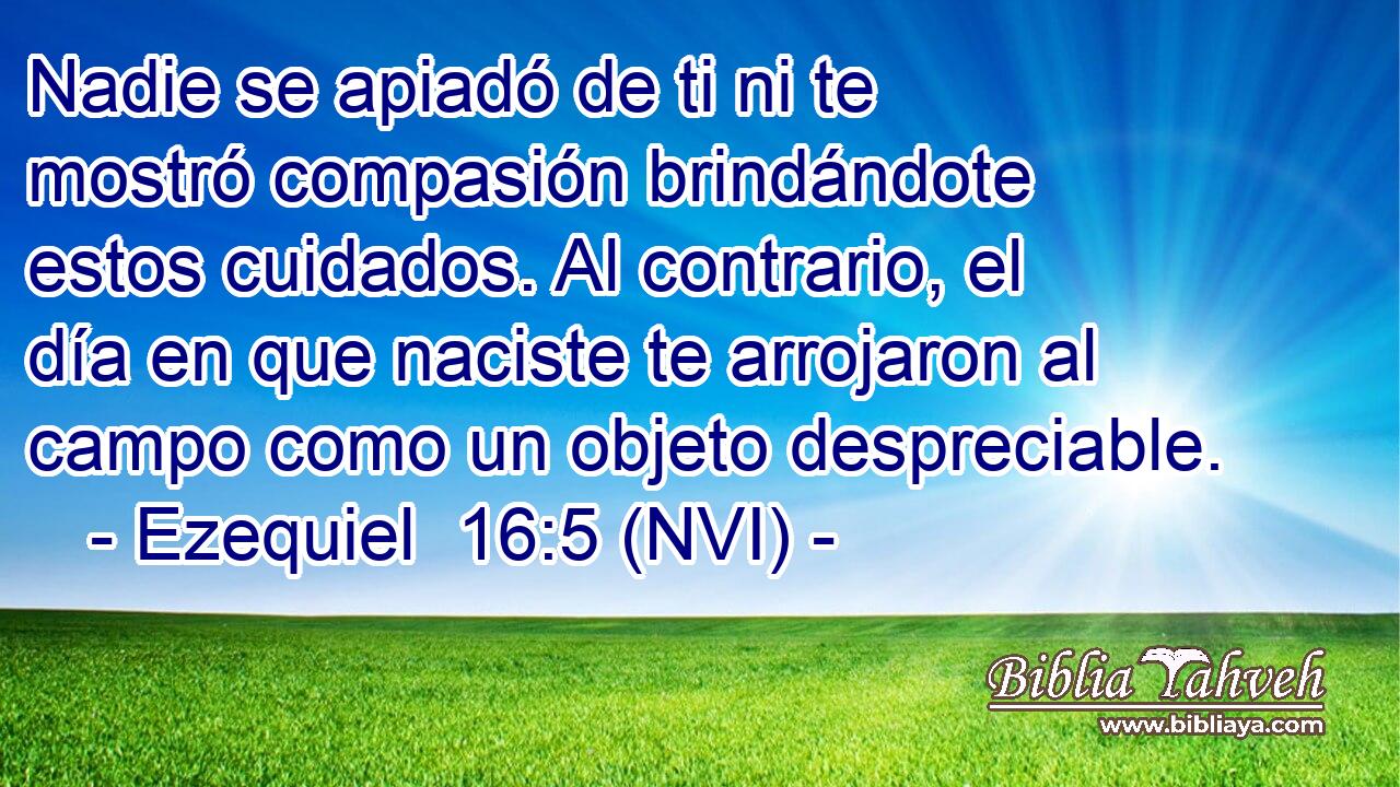  Nadie se apiadó de ti ni te mostró compasión brindándote estos cuidados. Al contrario, el día en que naciste te arrojaron al campo como un objeto despreciable. 