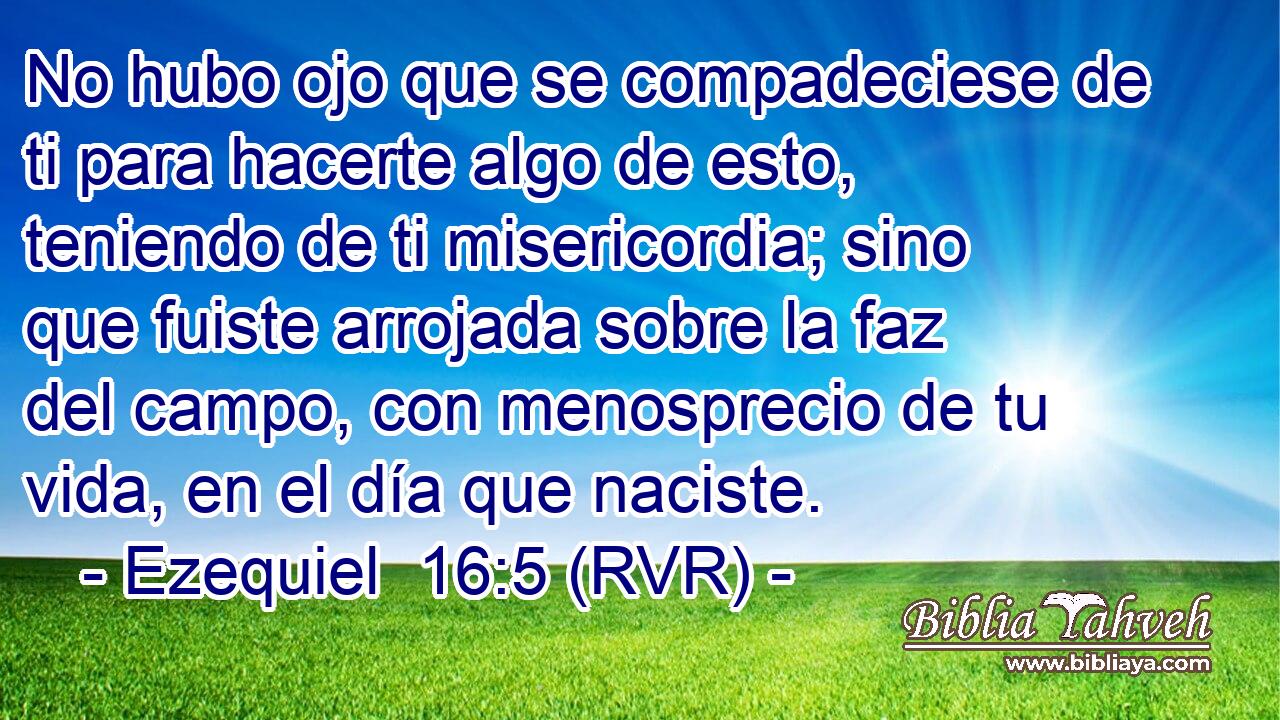 No hubo ojo que se compadeciese de ti para hacerte algo de esto, teniendo de ti misericordia; sino que fuiste arrojada sobre la faz del campo, con menosprecio de tu vida, en el día que naciste.