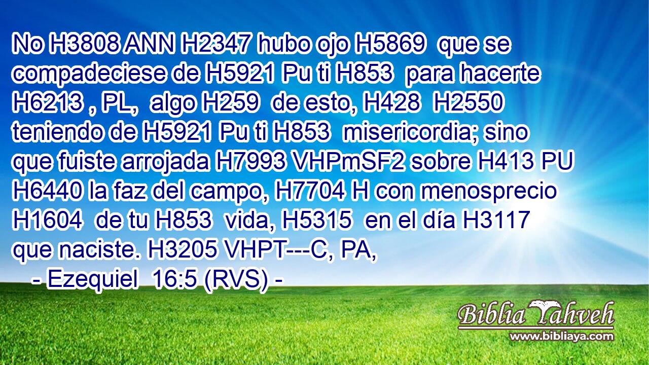 No H3808 ANN H2347 hubo ojo H5869  que se compadeciese de H5921 Pu ti H853  para hacerte H6213 , PL,  algo H259  de esto, H428  H2550 teniendo de H5921 Pu ti H853  misericordia; sino que fuiste arrojada H7993 VHPmSF2 sobre H413 PU H6440 la faz del campo, H7704 H con menosprecio H1604  de tu H853  vida, H5315  en el día H3117  que naciste. H3205 VHPT---C, PA,  