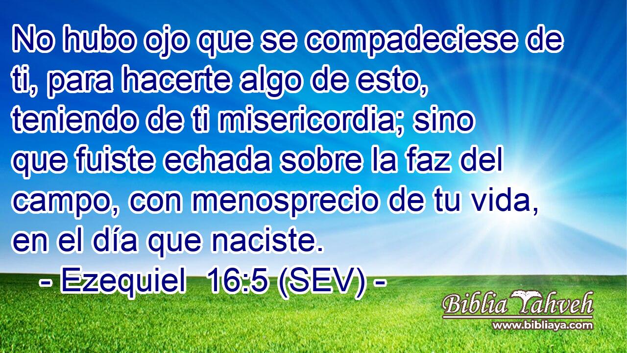 No hubo ojo que se compadeciese de ti, para hacerte algo de esto, teniendo de ti misericordia; sino que fuiste echada sobre la faz del campo, con menosprecio de tu vida, en el día que naciste.