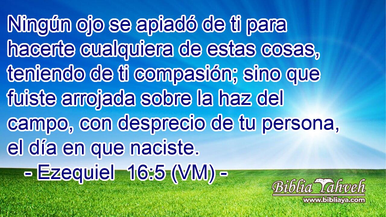  Ningún ojo se apiadó de ti para hacerte cualquiera de estas cosas, teniendo de ti compasión; sino que fuiste arrojada sobre la haz del campo, con desprecio de tu persona, el día en que naciste. 