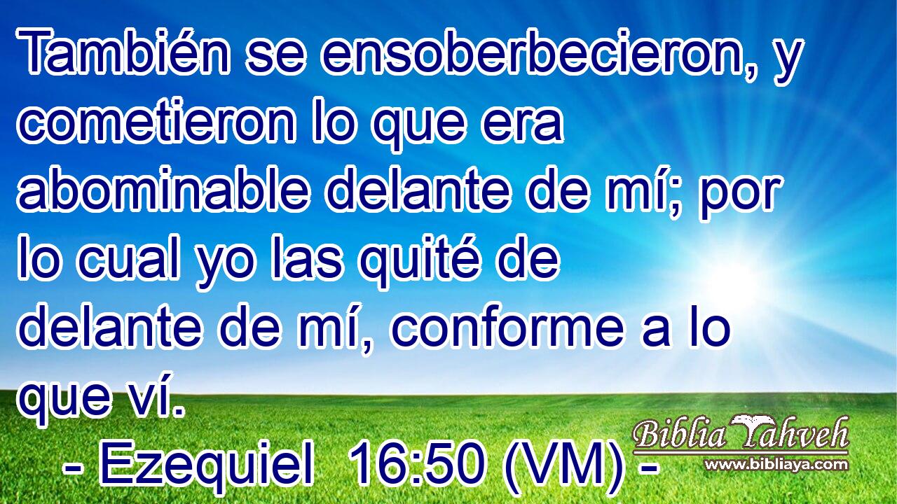  También se ensoberbecieron, y cometieron lo que era abominable delante de mí; por lo cual yo las quité de delante de mí, conforme a lo que ví. 