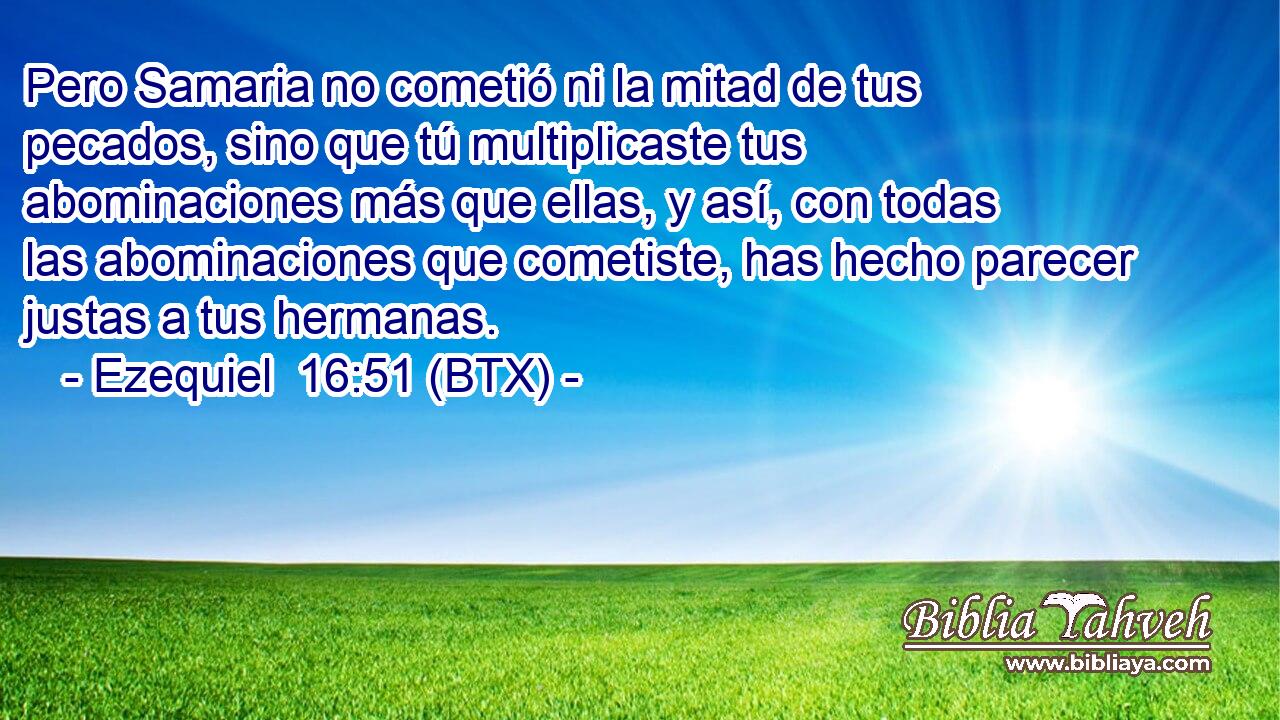 Pero Samaria no cometió ni la mitad de tus pecados, sino que tú multiplicaste tus abominaciones más que ellas, y así, con todas las abominaciones que cometiste, has hecho parecer justas a tus hermanas.